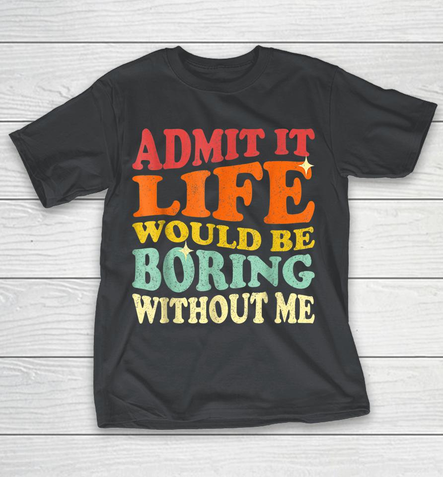 Admit It Life Would Be Boring Without Me Shirts