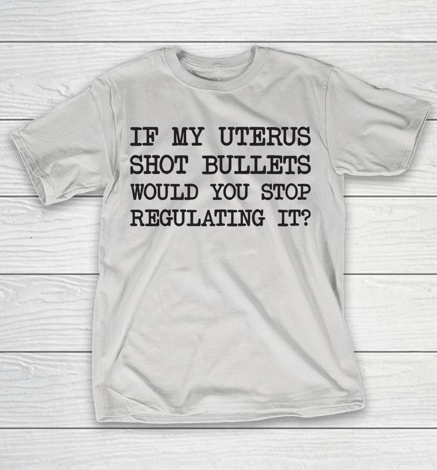 If My Uterus Shot Bullets Would You Stop Regulating It Shirts