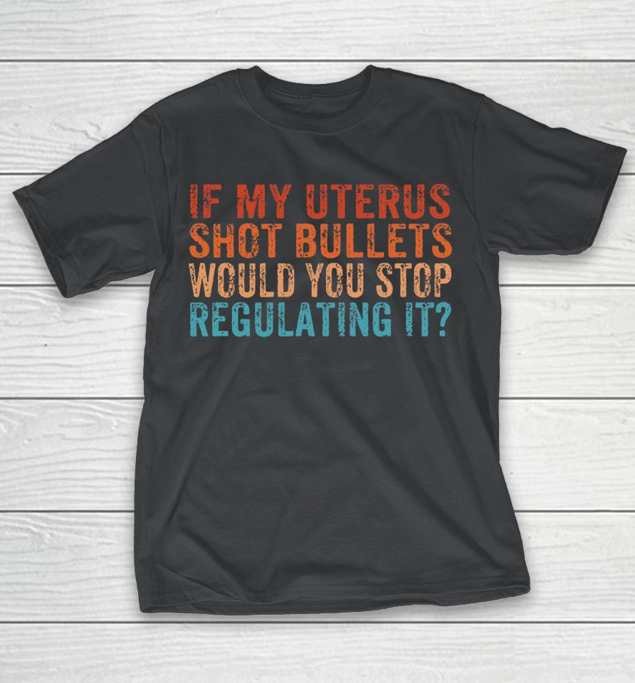 If My Uterus Shot Bullets Would You Stop Regulating It Shirts