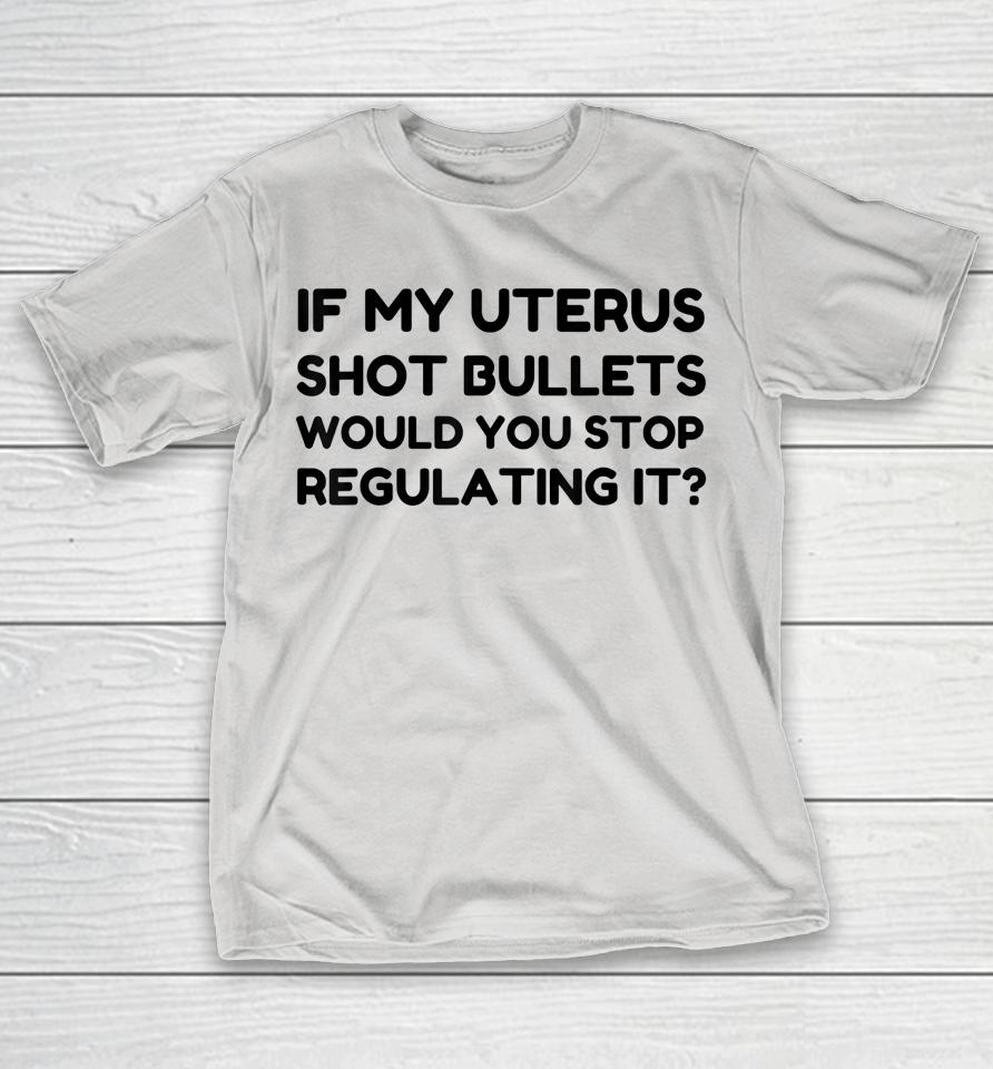 If My Uterus Shot Bullets Would You Stop Regulating It Shirts