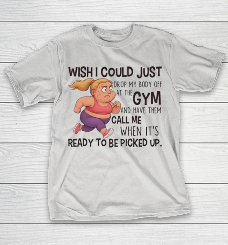 Wish I Could Just Drop My Body Off At The Gym Shirts